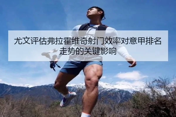 尤文评估弗拉霍维奇射门效率对意甲排名走势的关键影响